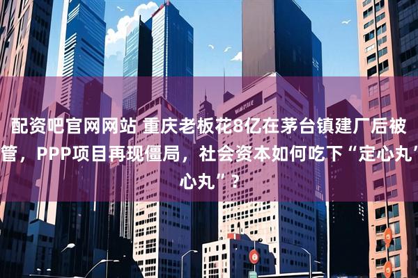 配资吧官网网站 重庆老板花8亿在茅台镇建厂后被接管，PPP项目再现僵局，社会资本如何吃下“定心丸”？