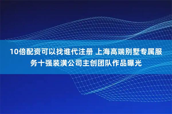 10倍配资可以找谁代注册 上海高端别墅专属服务十强装潢公司主创团队作品曝光