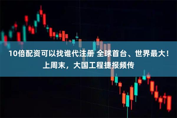 10倍配资可以找谁代注册 全球首台、世界最大！上周末，大国工程捷报频传