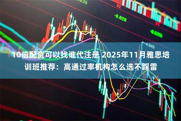 10倍配资可以找谁代注册 2025年11月雅思培训班推荐：高通过率机构怎么选不踩雷