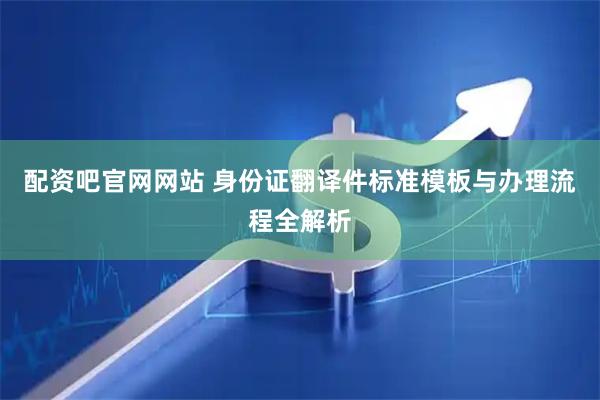 配资吧官网网站 身份证翻译件标准模板与办理流程全解析