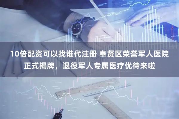 10倍配资可以找谁代注册 奉贤区荣誉军人医院正式揭牌，退役军人专属医疗优待来啦