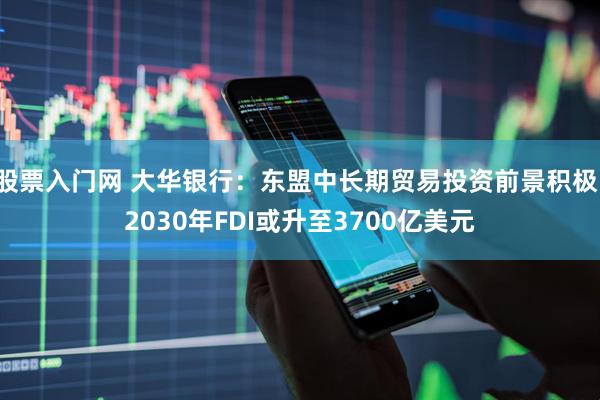股票入门网 大华银行：东盟中长期贸易投资前景积极，2030年FDI或升至3700亿美元