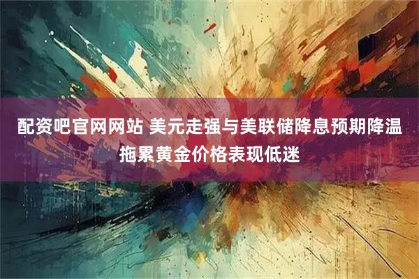 配资吧官网网站 美元走强与美联储降息预期降温拖累黄金价格表现低迷