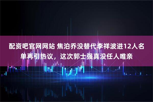 配资吧官网网站 焦泊乔没替代李祥波进12人名单再引热议，这次郭士强真没任人唯亲