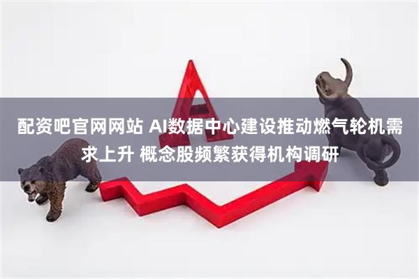 配资吧官网网站 AI数据中心建设推动燃气轮机需求上升 概念股频繁获得机构调研