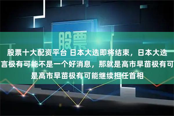 股票十大配资平台 日本大选即将结束，日本大选的结果对咱们而言极有可能不是一个好消息，那就是高市早苗极有可能继续担任首相