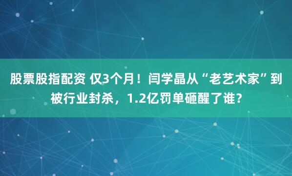 股票股指配资 仅3个月！闫学晶从“老艺术家”到被行业封杀，1.2亿罚单砸醒了谁？